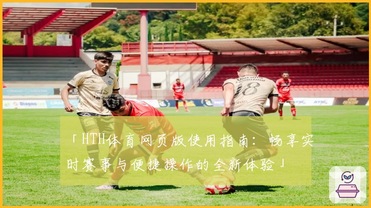 「HTH体育网页版使用指南：畅享实时赛事与便捷操作的全新体验」
