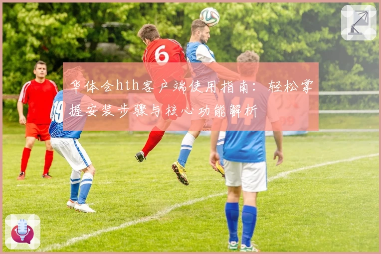 华体会hth客户端使用指南：轻松掌握安装步骤与核心功能解析