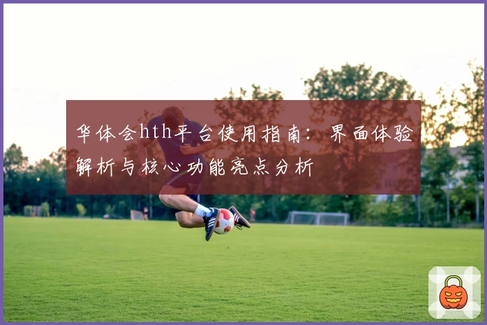 华体会hth平台使用指南：界面体验解析与核心功能亮点分析