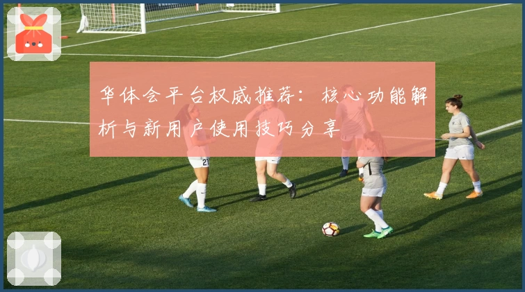 华体会平台权威推荐：核心功能解析与新用户使用技巧分享