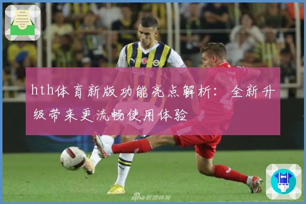 hth体育新版功能亮点解析：全新升级带来更流畅使用体验